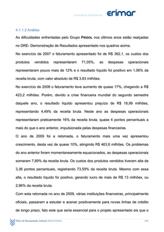 4.1.1.2 Análise

As dificuldades enfrentadas pelo Grupo FRIGOL nos últimos anos estão realçadas

no DRE- Demonstração de Resultados apresentado nos quadros acima.

No exercício de 2007 o faturamento apresentado foi de R$ 362,1, os custos dos

produtos         vendidos          representaram   71,05%,   as   despesas   operacionais

representaram pouco mais de 12% e o resultado líquido foi positivo em 1,06% da

receita bruta, com valor absoluto de R$ 3,83 milhões.

No exercício de 2008 o faturamento teve aumento de quase 17%, chegando a R$

423,2 milhões. Porém, devido a crise financeira mundial do segundo semestre

daquele ano, o resultado líquido apresentou prejuízo de R$ 18,99 milhões,

representando 4,49% da receita bruta. Neste ano as despesas operacionais

representaram praticamente 16% da receita bruta, quase 4 pontos percentuais a

mais do que o ano anterior, impulsionada pelas despesas financeiras.

O ano de 2009 foi a retomada, o faturamento mais uma vez apresentou

crescimento, desta vez de quase 10%, atingindo R$ 463,6 milhões. Os problemas

do ano anterior foram momentaneamente equacionados, as despesas operacionais

somaram 7,89% da receita bruta. Os custos dos produtos vendidos tiveram alta de

3,36 pontos percentuais, registrando 73,59% da receita bruta. Mesmo com essa

alta, o resultado líquido foi positivo, gerando lucro de mais de R$ 13 milhões, ou

2,96% da receita bruta.

Com esta retomada no ano de 2009, várias instituições financeiras, principalmente

oficiais, passaram a estudar e acenar positivamente para novas linhas de crédito

de longo prazo, fato este que seria essencial para o projeto apresentado eis que o

Plano de Recuperação Judicial | GRUPO FRIGOL                                          | 41
 