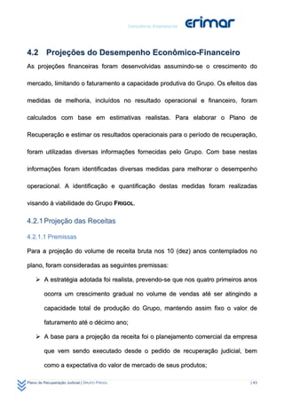 4.2 Projeções do Desempenho Econômico-Financeiro
As projeções financeiras foram desenvolvidas assumindo-se o crescimento do

mercado, limitando o faturamento a capacidade produtiva do Grupo. Os efeitos das

medidas de melhoria, incluídos no resultado operacional e financeiro, foram

calculados com base em estimativas realistas. Para elaborar o Plano de

Recuperação e estimar os resultados operacionais para o período de recuperação,

foram utilizadas diversas informações fornecidas pelo Grupo. Com base nestas

informações foram identificadas diversas medidas para melhorar o desempenho

operacional. A identificação e quantificação destas medidas foram realizadas

visando à viabilidade do Grupo FRIGOL.

4.2.1 Projeção das Receitas

4.2.1.1 Premissas

Para a projeção do volume de receita bruta nos 10 (dez) anos contemplados no

plano, foram consideradas as seguintes premissas:

     A estratégia adotada foi realista, prevendo-se que nos quatro primeiros anos

         ocorra um crescimento gradual no volume de vendas até ser atingindo a

         capacidade total de produção do Grupo, mantendo assim fixo o valor de

         faturamento até o décimo ano;

     A base para a projeção da receita foi o planejamento comercial da empresa

         que vem sendo executado desde o pedido de recuperação judicial, bem

         como a expectativa do valor de mercado de seus produtos;

Plano de Recuperação Judicial | GRUPO FRIGOL                                   | 43
 
