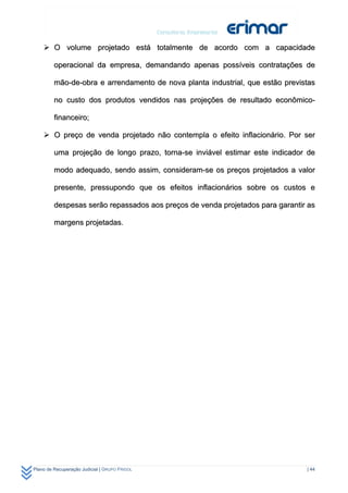 O volume projetado está totalmente de acordo com a capacidade

         operacional da empresa, demandando apenas possíveis contratações de

         mão-de-obra e arrendamento de nova planta industrial, que estão previstas

         no custo dos produtos vendidos nas projeções de resultado econômico-

         financeiro;

     O preço de venda projetado não contempla o efeito inflacionário. Por ser

         uma projeção de longo prazo, torna-se inviável estimar este indicador de

         modo adequado, sendo assim, consideram-se os preços projetados a valor

         presente, pressupondo que os efeitos inflacionários sobre os custos e

         despesas serão repassados aos preços de venda projetados para garantir as

         margens projetadas.




Plano de Recuperação Judicial | GRUPO FRIGOL                                   | 44
 