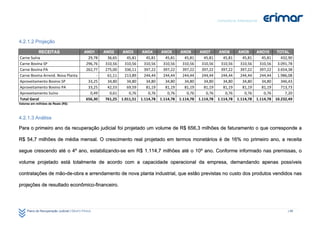 4.2.1.2 Projeção

           RECEITAS                         ANO1      ANO2     ANO3       ANO4       ANO5       ANO6       ANO7       ANO8       ANO9       ANO10     TOTAL
Carne Suína                                   29,78    36,65      45,81      45,81      45,81      45,81      45,81      45,81      45,81      45,81    432,90 
Carne Bovina SP                              296,76   310,56     310,56     310,56     310,56     310,56     310,56     310,56     310,56     310,56  3.091,78 
Carne Bovina PA                              262,77   275,00     336,11     397,22     397,22     397,22     397,22     397,22     397,22     397,22  3.654,38 
Carne Bovina Arrend. Nova Planta                  ‐    61,11     213,89     244,44     244,44     244,44     244,44     244,44     244,44     244,44  1.986,08 
Aproveitamento Bovino SP                      33,25    34,80      34,80      34,80      34,80      34,80      34,80      34,80      34,80      34,80    346,43 
Aproveitamento Bovino PA                      33,25    42,53      69,59      81,19      81,19      81,19      81,19      81,19      81,19      81,19    713,73 
Aproveitamento Suíno                           0,49     0,61       0,76       0,76       0,76       0,76       0,76       0,76       0,76       0,76      7,20 
Total Geral                                  656,30   761,25   1.011,51   1.114,78   1.114,78   1.114,78   1.114,78   1.114,78   1.114,78   1.114,78 10.232,49 
Valores em milhões de Reais (R$)



4.2.1.3 Análise

Para o primeiro ano da recuperação judicial foi projetado um volume de R$ 656,3 milhões de faturamento o que corresponde a

R$ 54,7 milhões de média mensal. O crescimento real projetado em termos monetários é de 16% no primeiro ano, a receita

segue crescendo até o 4º ano, estabilizando-se em R$ 1.114,7 milhões até o 10º ano. Conforme informado nas premissas, o

volume projetado está totalmente de acordo com a capacidade operacional da empresa, demandando apenas possíveis

contratações de mão-de-obra e arrendamento de nova planta industrial, que estão previstas no custo dos produtos vendidos nas

projeções de resultado econômico-financeiro.




     Plano de Recuperação Judicial | GRUPO FRIGOL                                                                                                           | 45
 