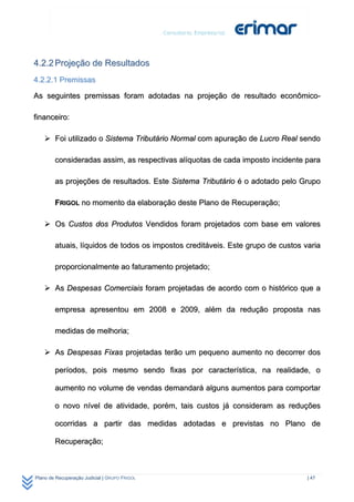 4.2.2 Projeção de Resultados
4.2.2.1 Premissas

As seguintes premissas foram adotadas na projeção de resultado econômico-

financeiro:

     Foi utilizado o Sistema Tributário Normal com apuração de Lucro Real sendo

        consideradas assim, as respectivas alíquotas de cada imposto incidente para

        as projeções de resultados. Este Sistema Tributário é o adotado pelo Grupo

        FRIGOL no momento da elaboração deste Plano de Recuperação;

     Os Custos dos Produtos Vendidos foram projetados com base em valores

        atuais, líquidos de todos os impostos creditáveis. Este grupo de custos varia

        proporcionalmente ao faturamento projetado;

     As Despesas Comerciais foram projetadas de acordo com o histórico que a

        empresa apresentou em 2008 e 2009, além da redução proposta nas

        medidas de melhoria;

     As Despesas Fixas projetadas terão um pequeno aumento no decorrer dos

        períodos, pois mesmo sendo fixas por característica, na realidade, o

        aumento no volume de vendas demandará alguns aumentos para comportar

        o novo nível de atividade, porém, tais custos já consideram as reduções

        ocorridas a partir das medidas adotadas e previstas no Plano de

        Recuperação;



Plano de Recuperação Judicial | GRUPO FRIGOL                                     | 47
 