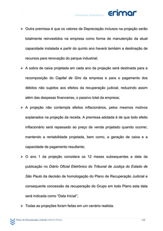  Outra premissa é que os valores de Depreciação inclusos na projeção serão

        totalmente reinvestidos na empresa como forma de manutenção da atual

        capacidade instalada e partir do quinto ano haverá também a destinação de

        recursos para renovação do parque industrial;

     A sobra de caixa projetada em cada ano da projeção será destinada para a

        recomposição do Capital de Giro da empresa e para o pagamento dos

        débitos não sujeitos aos efeitos da recuperação judicial, reduzindo assim

        além das despesas financeiras, o passivo total da empresa;

     A projeção não contempla efeitos inflacionários, pelos mesmos motivos

        explanados na projeção da receita. A premissa adotada é de que todo efeito

        inflacionário será repassado ao preço de venda projetado quando ocorrer,

        mantendo a rentabilidade projetada, bem como, a geração de caixa e a

        capacidade de pagamento resultante;

     O ano 1 da projeção considera os 12 meses subsequentes a data da

        publicação no Diário Oficial Eletrônico do Tribunal de Justiça do Estado de

        São Paulo da decisão de homologação do Plano de Recuperação Judicial e

        consequente concessão da recuperação do Grupo em todo Plano esta data

        será indicada como “Data Inicial”;

     Todas as projeções foram feitas em um cenário realista.


Plano de Recuperação Judicial | GRUPO FRIGOL                                   | 48
 