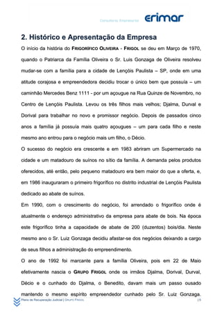 2. Histórico e Apresentação da Empresa
O início da história do FRIGORÍFICO OLIVEIRA - FRIGOL se deu em Março de 1970,

quando o Patriarca da Família Oliveira o Sr. Luis Gonzaga de Oliveira resolveu

mudar-se com a família para a cidade de Lençóis Paulista – SP, onde em uma

atitude corajosa e empreendedora decidiu trocar o único bem que possuía – um

caminhão Mercedes Benz 1111 - por um açougue na Rua Quinze de Novembro, no

Centro de Lençóis Paulista. Levou os três filhos mais velhos; Djalma, Durval e

Dorival para trabalhar no novo e promissor negócio. Depois de passados cinco

anos a família já possuía mais quatro açougues – um para cada filho e neste

mesmo ano entrou para o negócio mais um filho, o Décio.

O sucesso do negócio era crescente e em 1983 abriram um Supermercado na

cidade e um matadouro de suínos no sítio da família. A demanda pelos produtos

oferecidos, até então, pelo pequeno matadouro era bem maior do que a oferta, e,

em 1986 inauguraram o primeiro frigorífico no distrito industrial de Lençóis Paulista

dedicado ao abate de suínos.

Em 1990, com o crescimento do negócio, foi arrendado o frigorífico onde é

atualmente o endereço administrativo da empresa para abate de bois. Na época

este frigorífico tinha a capacidade de abate de 200 (duzentos) bois/dia. Neste

mesmo ano o Sr. Luiz Gonzaga decidiu afastar-se dos negócios deixando a cargo

de seus filhos a administração do empreendimento.

O ano de 1992 foi marcante para a família Oliveira, pois em 22 de Maio

efetivamente nascia o GRUPO FRIGOL onde os irmãos Djalma, Dorival, Durval,

Décio e o cunhado do Djalma, o Benedito, davam mais um passo ousado

mantendo o mesmo espírito empreendedor cunhado pelo Sr. Luiz Gonzaga.
Plano de Recuperação Judicial | GRUPO FRIGOL                                       |5
 