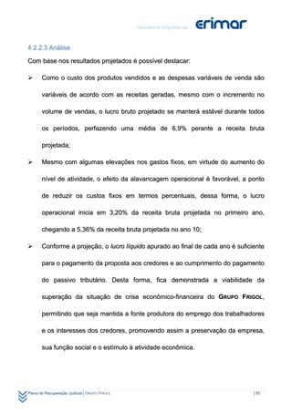 4.2.2.3 Análise

Com base nos resultados projetados é possível destacar:

      Como o custo dos produtos vendidos e as despesas variáveis de venda são

       variáveis de acordo com as receitas geradas, mesmo com o incremento no

       volume de vendas, o lucro bruto projetado se manterá estável durante todos

       os períodos, perfazendo uma média de 6,9% perante a receita bruta

       projetada;

      Mesmo com algumas elevações nos gastos fixos, em virtude do aumento do

       nível de atividade, o efeito da alavancagem operacional é favorável, a ponto

       de reduzir os custos fixos em termos percentuais, dessa forma, o lucro

       operacional inicia em 3,20% da receita bruta projetada no primeiro ano,

       chegando a 5,36% da receita bruta projetada no ano 10;

      Conforme a projeção, o lucro líquido apurado ao final de cada ano é suficiente

       para o pagamento da proposta aos credores e ao cumprimento do pagamento

       do passivo tributário. Desta forma, fica demonstrada a viabilidade da

       superação da situação de crise econômico-financeira do GRUPO FRIGOL,

       permitindo que seja mantida a fonte produtora do emprego dos trabalhadores

       e os interesses dos credores, promovendo assim a preservação da empresa,

       sua função social e o estímulo à atividade econômica.




Plano de Recuperação Judicial | GRUPO FRIGOL                                     | 50
 