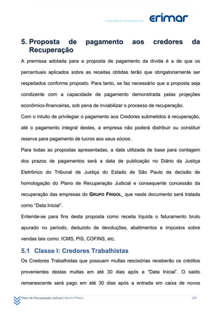 5. Proposta de                                 pagamento   aos   credores    da
   Recuperação
A premissa adotada para a proposta de pagamento da dívida é a de que os

percentuais aplicados sobre as receitas obtidas terão que obrigatoriamente ser

respeitados conforme proposto. Para tanto, se faz necessário que a proposta seja

condizente com a capacidade de pagamento demonstrada pelas projeções

econômico-financeiras, sob pena de inviabilizar o processo de recuperação.

Com o intuito de privilegiar o pagamento aos Credores submetidos à recuperação,

até o pagamento integral destes, a empresa não poderá distribuir ou constituir

reserva para pagamento de lucros aos seus sócios.

Para todas as propostas apresentadas, a data utilizada de base para contagem

dos prazos de pagamentos será a data de publicação no Diário da Justiça

Eletrônico do Tribunal de Justiça do Estado de São Paulo da decisão de

homologação do Plano de Recuperação Judicial e consequente concessão da

recuperação das empresas do GRUPO FRIGOL¸ que neste documento será tratada

como “Data Inicial”.

Entende-se para fins desta proposta como receita líquida o faturamento bruto

apurado no período, deduzido de devoluções, abatimentos e impostos sobre

vendas tais como: ICMS, PIS, COFINS, etc.

5.1 Classe I: Credores Trabalhistas
Os Credores Trabalhistas que possuem multas rescisórias receberão os créditos

provenientes destas multas em até 30 dias após a “Data Inicial”. O saldo

remanescente será pago em até 30 dias após a entrada em caixa de novos

Plano de Recuperação Judicial | GRUPO FRIGOL                                 | 51
 
