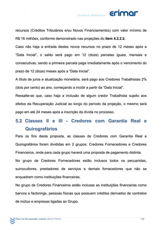 recursos (Créditos Tributários e/ou Novos Financiamentos) com valor mínimo de

R$ 16 milhões, conforme demonstrado nas projeções do item 4.2.2.2.

Caso não haja a entrada destes novos recursos no prazo de 12 meses após a

“Data Inicial”, o saldo será pago em 12 (doze) parcelas iguais, mensais e

consecutivas, sendo a primeira parcela paga imediatamente após o vencimento do

prazo de 12 (doze) meses após a “Data Inicial”.

A título de juros e atualização monetária, será pago aos Credores Trabalhistas 2%

(dois por cento) ao ano, começando a incidir a partir da “Data Inicial”.

Ressalte-se que, caso haja a inclusão de algum credor Trabalhista sujeito aos

efeitos da Recuperação Judicial ao longo do período da projeção, o mesmo será

pago em até 24 meses após a inscrição da dívida no processo.

5.2 Classes II e III - Credores com Garantia Real e
         Quirografários
Para os fins desta proposta, as classes de Credores com Garantia Real e

Quirografários foram divididas em 2 grupos: Credores Fornecedores e Credores

Financeiros, onde para cada grupo haverá uma proposta de pagamento distinta.

No grupo de Credores Fornecedores estão inclusos todos os pecuaristas,

suinocultores, prestadores de serviços e demais fornecedores que não se

enquadrem como instituições financeiras.

No grupo de Credores Financeiros estão inclusas as instituições financeiras como

bancos e factorings, pessoas físicas que possuem créditos derivados de contratos

de mútuo e empresas ligadas ao Grupo.



Plano de Recuperação Judicial | GRUPO FRIGOL                                 | 52
 