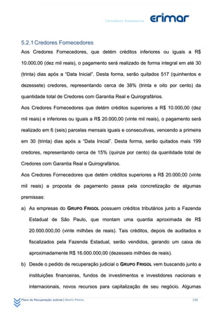 5.2.1 Credores Fornecedores
Aos Credores Fornecedores, que detém créditos inferiores ou iguais a R$

10.000,00 (dez mil reais), o pagamento será realizado de forma integral em até 30

(trinta) dias após a “Data Inicial”. Desta forma, serão quitados 517 (quinhentos e

dezessete) credores, representando cerca de 38% (trinta e oito por cento) da

quantidade total de Credores com Garantia Real e Quirografários.

Aos Credores Fornecedores que detém créditos superiores a R$ 10.000,00 (dez

mil reais) e inferiores ou iguais a R$ 20.000,00 (vinte mil reais), o pagamento será

realizado em 6 (seis) parcelas mensais iguais e consecutivas, vencendo a primeira

em 30 (trinta) dias após a “Data Inicial”. Desta forma, serão quitados mais 199

credores, representando cerca de 15% (quinze por cento) da quantidade total de

Credores com Garantia Real e Quirografários.

Aos Credores Fornecedores que detém créditos superiores a R$ 20.000,00 (vinte

mil reais) a proposta de pagamento passa pela concretização de algumas

premissas:

a) As empresas do GRUPO FRIGOL possuem créditos tributários junto a Fazenda

     Estadual de São Paulo, que montam uma quantia aproximada de R$

     20.000.000,00 (vinte milhões de reais). Tais créditos, depois de auditados e

     fiscalizados pela Fazenda Estadual, serão vendidos, gerando um caixa de

     aproximadamente R$ 16.000.000,00 (dezesseis milhões de reais).

b) Desde o pedido de recuperação judicial o GRUPO FRIGOL vem buscando junto a

     instituições financeiras, fundos de investimentos e investidores nacionais e

     internacionais, novos recursos para capitalização de seu negócio. Algumas

Plano de Recuperação Judicial | GRUPO FRIGOL                                    | 53
 