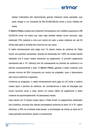 destas instituições têm demonstrado grande interesse nesta operação, que

     pode chegar a um montante de R$ 25.000.000,00 (vinte e cinco milhões de

     reais).

O GRUPO FRIGOL propõe aos Credores Fornecedores com créditos superiores a R$

20.000,00 (vinte mil reais) que caso haja entrada destes novos recursos, seja

destinado 75% (setenta e cinco por cento) do valor a estes credores em até 30

(trinta) dias após a entrada dos mesmos em seu caixa.

O saldo remanescente será pago com 12 (doze) meses de carência da “Data

Inicial” em parcelas semestrais, através da destinação de 1,69% da receita líquida

realizada nos 6 (seis) meses anteriores ao pagamento. O primeiro pagamento

acontecerá até o 10° (décimo) dia útil subsequente ao período de carência e os

demais sucessivamente a este. O GRUPO FRIGOL garante a estes credores uma

parcela mínima de 50% (cinquenta por cento) da projetada, caso o faturamento

não ocorra conforme o esperado.

Conforme as projeções, o saldo remanescente será pago em 24 (vinte e quatro)

meses após o período de carência. Se considerarmos a data de liberação dos

novos recursos como a vista, temos um prazo médio de pagamento a estes

credores de aproximadamente 16 (dezesseis) meses.

Caso dentro de 12 (doze) meses após a “Data Inicial” os pagamentos destinados

aos Credores, oriundos dos valores arrecadados conforme os itens "a" e "b", sejam

inferiores a 30% do montante total devido, a amortização da dívida se dará em 6

(seis) parcelas semestrais, iguais e consecutivas.



Plano de Recuperação Judicial | GRUPO FRIGOL                                  | 54
 