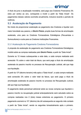 A título de juros e atualização monetária, será pago aos Credores Financeiros 2%
(dois por cento) ao ano, começando a incidir a partir da “Data Inicial”. Os
pagamentos desses valores ocorrerão anualmente, inclusive durante o período de
carência.

5.3 Aceleração de Pagamento
No intuito de proporcionar aceleração ao pagamento dos Credores e liquidar com

maior brevidade seu passivo, o GRUPO FRIGOL propõe duas formas de amortização

acelerada, uma para os Credores Fornecedores Estratégicos (Pecuaristas e

Suinocultores) e outra para os Credores Instituições Financeiras.

5.3.1 Aceleração de Pagamento Credores Fornecedores
A proposta de aceleração de pagamento aos Credores Fornecedores Estratégicos

incidirá sobre as compras realizadas pelo GRUPO FRIGOL a partir da “Data Inicial”.

Durante os 12 meses subsequentes a esta data, a cada compra realizada será

acrescido 1% sobre o valor total da fatura, que será pago a título de amortização

acelerada do passivo inscrito no processo de Recuperação Judicial, até que haja

sua liquidação.

A partir do 13º (décimo terceiro) mês após a “Data Inicial”, a cada compra realizada

será acrescido 2% sobre o valor total da fatura, que será pago a título de

amortização acelerada do passivo inscrito no processo de Recuperação Judicial,

até que haja sua liquidação.

O pagamento deste percentual adicional sobre as novas compras que liquidará o

passivo inscrito na recuperação judicial antecipadamente será calculado sobre as

compras realizadas nos 2 (dois) meses anteriores ao pagamento. O primeiro

pagamento ocorrerá no 10° (décimo) dia útil subsequente ao segundo mês contado

a partir da “Data Inicial”, sendo os seguintes bimestralmente após o primeiro.

Plano de Recuperação Judicial | GRUPO FRIGOL                                    | 56
 