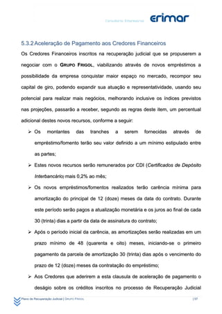5.3.2 Aceleração de Pagamento aos Credores Financeiros
Os Credores Financeiros inscritos na recuperação judicial que se propuserem a

negociar com o GRUPO FRIGOL, viabilizando através de novos empréstimos a

possibilidade da empresa conquistar maior espaço no mercado, recompor seu

capital de giro, podendo expandir sua atuação e representatividade, usando seu

potencial para realizar mais negócios, melhorando inclusive os índices previstos

nas projeções, passarão a receber, segundo as regras deste item, um percentual

adicional destes novos recursos, conforme a seguir:

     Os          montantes           das      tranches   a   serem   fornecidas   através     de

         empréstimo/fomento terão seu valor definido a um mínimo estipulado entre

         as partes;

     Estes novos recursos serão remunerados por CDI (Certificados de Depósito

         Interbancário) mais 0,2% ao mês;

     Os novos empréstimos/fomentos realizados terão carência mínima para

         amortização do principal de 12 (doze) meses da data do contrato. Durante

         este período serão pagos a atualização monetária e os juros ao final de cada

         30 (trinta) dias a partir da data de assinatura do contrato;

     Após o período inicial da carência, as amortizações serão realizadas em um

         prazo mínimo de 48 (quarenta e oito) meses, iniciando-se o primeiro

         pagamento da parcela de amortização 30 (trinta) dias após o vencimento do

         prazo de 12 (doze) meses da contratação do empréstimo;

     Aos Credores que aderirem a esta clausula de aceleração de pagamento o

         deságio sobre os créditos inscritos no processo de Recuperação Judicial

Plano de Recuperação Judicial | GRUPO FRIGOL                                                 | 57
 