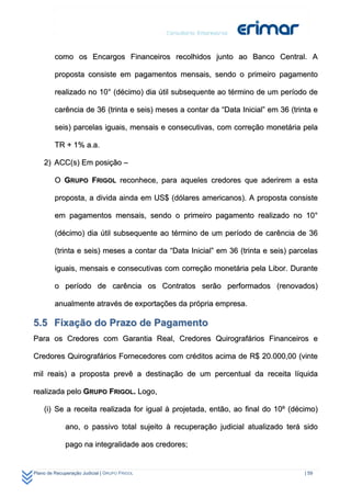 como os Encargos Financeiros recolhidos junto ao Banco Central. A

         proposta consiste em pagamentos mensais, sendo o primeiro pagamento

         realizado no 10° (décimo) dia útil subsequente ao término de um período de

         carência de 36 (trinta e seis) meses a contar da “Data Inicial” em 36 (trinta e

         seis) parcelas iguais, mensais e consecutivas, com correção monetária pela

         TR + 1% a.a.

    2) ACC(s) Em posição –

         O GRUPO FRIGOL reconhece, para aqueles credores que aderirem a esta

         proposta, a divida ainda em US$ (dólares americanos). A proposta consiste

         em pagamentos mensais, sendo o primeiro pagamento realizado no 10°

         (décimo) dia útil subsequente ao término de um período de carência de 36

         (trinta e seis) meses a contar da “Data Inicial” em 36 (trinta e seis) parcelas

         iguais, mensais e consecutivas com correção monetária pela Libor. Durante

         o período de carência os Contratos serão performados (renovados)

         anualmente através de exportações da própria empresa.

5.5 Fixação do Prazo de Pagamento
Para os Credores com Garantia Real, Credores Quirografários Financeiros e

Credores Quirografários Fornecedores com créditos acima de R$ 20.000,00 (vinte

mil reais) a proposta prevê a destinação de um percentual da receita líquida

realizada pelo GRUPO FRIGOL. Logo,

    (i) Se a receita realizada for igual à projetada, então, ao final do 10º (décimo)

              ano, o passivo total sujeito à recuperação judicial atualizado terá sido

              pago na integralidade aos credores;


Plano de Recuperação Judicial | GRUPO FRIGOL                                        | 59
 