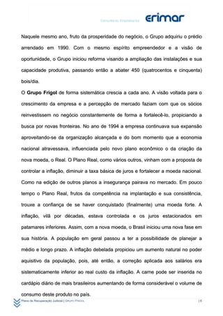 Naquele mesmo ano, fruto da prosperidade do negócio, o Grupo adquiriu o prédio

arrendado em 1990. Com o mesmo espírito empreendedor e a visão de

oportunidade, o Grupo iniciou reforma visando a ampliação das instalações e sua

capacidade produtiva, passando então a abater 450 (quatrocentos e cinquenta)

bois/dia.

O Grupo Frigol de forma sistemática crescia a cada ano. A visão voltada para o

crescimento da empresa e a percepção de mercado faziam com que os sócios

reinvestissem no negócio constantemente de forma a fortalecê-lo, propiciando a

busca por novas fronteiras. No ano de 1994 a empresa continuava sua expansão

aproveitando-se da organização alcançada e do bom momento que a economia

nacional atravessava, influenciada pelo novo plano econômico o da criação da

nova moeda, o Real. O Plano Real, como vários outros, vinham com a proposta de

controlar a inflação, diminuir a taxa básica de juros e fortalecer a moeda nacional.

Como na edição de outros planos a insegurança pairava no mercado. Em pouco

tempo o Plano Real, frutos da competência na implantação e sua consistência,

trouxe a confiança de se haver conquistado (finalmente) uma moeda forte. A

inflação, vilã por décadas, estava controlada e os juros estacionados em

patamares inferiores. Assim, com a nova moeda, o Brasil iniciou uma nova fase em

sua história. A população em geral passou a ter a possibilidade de planejar a

médio e longo prazo. A inflação debelada propiciou um aumento natural no poder

aquisitivo da população, pois, até então, a correção aplicada aos salários era

sistematicamente inferior ao real custo da inflação. A carne pode ser inserida no

cardápio diário de mais brasileiros aumentando de forma considerável o volume de

consumo deste produto no país.
Plano de Recuperação Judicial | GRUPO FRIGOL                                      |6
 