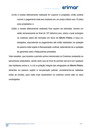 (ii) Se a receita efetivamente realizada for superior à projetada, então poderá

              ocorrer o pagamento total aos credores em um prazo inferior aos 10 (dez)

              anos projetados; e

    (iii)Se a receita efetivamente realizada ficar aquém da estimada, haverá um

              saldo remanescente ao final do 10º (décimo) ano, sobre o qual outorgam

              os credores sobre ele remissão em favor do GRUPO FRIGOL e seus co-

              obrigados, equivalendo os pagamentos até então realizados na quitação

              do passivo total sujeito à Recuperação Judicial, estendendo-se a quitação

              às garantias reais e fidejussórias prestadas.

Vale ressaltar, que durante o período acima mencionado os Credores receberão os

percentuais estipulados, sendo certo que ao final do período dar-se-á em qualquer

das hipóteses acima (i, ii e iii) a quitação integral das obrigações do GRUPO FRIGOL

atinentes ao passivo sujeito à recuperação judicial, considerando-se saldadas

todas as dívidas, para nada mais reclamarem os credores contra elas ou seus

coobrigados.




Plano de Recuperação Judicial | GRUPO FRIGOL                                       | 60
 