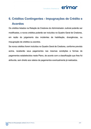 6. Créditos Contingentes - Impugnações de Crédito e
     Acordos
Os créditos listados na Relação de Credores do Administrador Judicial poderão ser

modificados, e novos créditos poderão ser incluídos no Quadro Geral de Credores,

em razão do julgamento dos incidentes de habilitação, divergências, ou

impugnação de créditos ou acordos.

Se novos créditos forem incluídos no Quadro Geral de Credores, conforme previsto

acima, receberão seus pagamentos nas mesmas condições e formas de

pagamentos estabelecidos neste Plano, de acordo com a classificação que lhes foi

atribuída, sem direito aos rateios de pagamentos eventualmente já realizados.




Plano de Recuperação Judicial | GRUPO FRIGOL                                    | 61
 