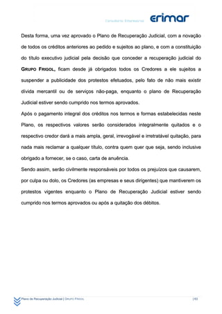 Desta forma, uma vez aprovado o Plano de Recuperação Judicial, com a novação

de todos os créditos anteriores ao pedido e sujeitos ao plano, e com a constituição

do título executivo judicial pela decisão que conceder a recuperação judicial do

GRUPO FRIGOL, ficam desde já obrigados todos os Credores a ele sujeitos a

suspender a publicidade dos protestos efetuados, pelo fato de não mais existir

dívida mercantil ou de serviços não-paga, enquanto o plano de Recuperação

Judicial estiver sendo cumprido nos termos aprovados.

Após o pagamento integral dos créditos nos termos e formas estabelecidas neste

Plano, os respectivos valores serão considerados integralmente quitados e o

respectivo credor dará a mais ampla, geral, irrevogável e irretratável quitação, para

nada mais reclamar a qualquer título, contra quem quer que seja, sendo inclusive

obrigado a fornecer, se o caso, carta de anuência.

Sendo assim, serão civilmente responsáveis por todos os prejuízos que causarem,

por culpa ou dolo, os Credores (as empresas e seus dirigentes) que mantiverem os

protestos vigentes enquanto o Plano de Recuperação Judicial estiver sendo

cumprido nos termos aprovados ou após a quitação dos débitos.




Plano de Recuperação Judicial | GRUPO FRIGOL                                     | 63
 