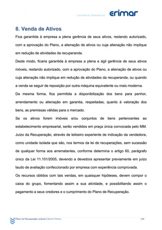 8. Venda de Ativos
Fica garantida à empresa a plena gerência de seus ativos, restando autorizado,

com a aprovação do Plano, a alienação de ativos ou cuja alienação não implique

em redução de atividades da recuperanda.

Deste modo, ficaria garantida à empresa a plena e ágil gerência de seus ativos

móveis, restando autorizado, com a aprovação do Plano, a alienação de ativos ou

cuja alienação não implique em redução de atividades da recuperanda, ou quando

a venda se seguir de reposição por outra máquina equivalente ou mais moderna.

Da mesma forma, fica permitida a disponibilização dos bens para penhor,

arrendamento ou alienação em garantia, respeitadas, quanto à valoração dos

bens, as premissas válidas para o mercado.

Se os ativos forem imóveis e/ou conjuntos de bens pertencentes ao

estabelecimento empresarial, serão vendidos em praça única convocada pelo MM.

Juízo da Recuperação, através de leiloeiro experiente de indicação da vendedora,

como unidade isolada que são, nos termos da lei de recuperações, sem sucessão

de qualquer forma aos arrematantes, conforme determina o artigo 60, parágrafo

único da Lei 11.101/2005, devendo a devedora apresentar previamente em juízo

laudo de avaliação confeccionado por empresa com experiência comprovada.

Os recursos obtidos com tais vendas, em quaisquer hipóteses, devem compor o

caixa do grupo, fomentando assim a sua atividade, e possibilitando assim o

pagamento a seus credores e o cumprimento do Plano de Recuperação.




Plano de Recuperação Judicial | GRUPO FRIGOL                                | 64
 