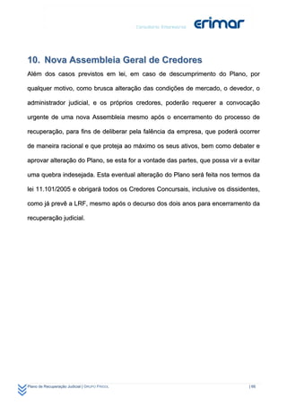 10. Nova Assembleia Geral de Credores
Além dos casos previstos em lei, em caso de descumprimento do Plano, por

qualquer motivo, como brusca alteração das condições de mercado, o devedor, o

administrador judicial, e os próprios credores, poderão requerer a convocação

urgente de uma nova Assembleia mesmo após o encerramento do processo de

recuperação, para fins de deliberar pela falência da empresa, que poderá ocorrer

de maneira racional e que proteja ao máximo os seus ativos, bem como debater e

aprovar alteração do Plano, se esta for a vontade das partes, que possa vir a evitar

uma quebra indesejada. Esta eventual alteração do Plano será feita nos termos da

lei 11.101/2005 e obrigará todos os Credores Concursais, inclusive os dissidentes,

como já prevê a LRF, mesmo após o decurso dos dois anos para encerramento da

recuperação judicial.




Plano de Recuperação Judicial | GRUPO FRIGOL                                    | 66
 