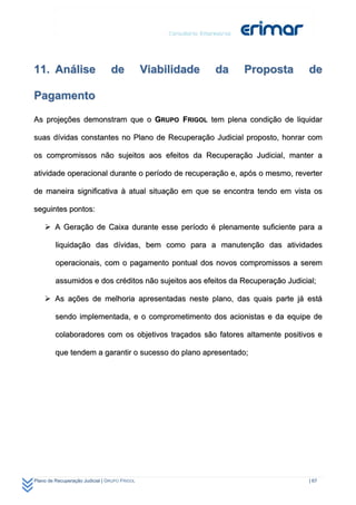 11. Análise                      de            Viabilidade   da   Proposta      de

Pagamento

As projeções demonstram que o GRUPO FRIGOL tem plena condição de liquidar

suas dívidas constantes no Plano de Recuperação Judicial proposto, honrar com

os compromissos não sujeitos aos efeitos da Recuperação Judicial, manter a

atividade operacional durante o período de recuperação e, após o mesmo, reverter

de maneira significativa à atual situação em que se encontra tendo em vista os

seguintes pontos:

     A Geração de Caixa durante esse período é plenamente suficiente para a

         liquidação das dívidas, bem como para a manutenção das atividades

         operacionais, com o pagamento pontual dos novos compromissos a serem

         assumidos e dos créditos não sujeitos aos efeitos da Recuperação Judicial;

     As ações de melhoria apresentadas neste plano, das quais parte já está

         sendo implementada, e o comprometimento dos acionistas e da equipe de

         colaboradores com os objetivos traçados são fatores altamente positivos e

         que tendem a garantir o sucesso do plano apresentado;




Plano de Recuperação Judicial | GRUPO FRIGOL                                    | 67
 