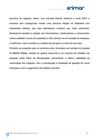 parceiros de negócios. Assim, num mercado fluente, dinâmico e muito difícil, a

empresa vem conseguindo manter uma preciosa relação de fidelidade com

importantes clientes, que hoje entendemos constituir seu maior patrimônio.

Destacamos também a relação com fornecedores, colaboradores e concorrentes,

onde a lealdade e lisura de propósitos e atos colocam-na em posição de destaque,

e reafirmam o bom conceito e o respeito de que goza no meio em que atua.

Portanto, as projeções para os próximos anos, favoráveis ao mercado de atuação

do GRUPO FRIGOL, aliadas ao grande know-how e ao conjunto de medidas ora

proposto neste Plano de Recuperação, demonstram a efetiva viabilidade da

continuação dos negócios, com a manutenção e ampliação da geração de novos

empregos e com o pagamento dos débitos vencidos.




Plano de Recuperação Judicial | GRUPO FRIGOL                                | 69
 