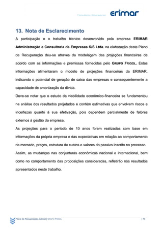 13. Nota de Esclarecimento
A participação e o trabalho técnico desenvolvido pela empresa ERIMAR

Administração e Consultoria de Empresas S/S Ltda. na elaboração deste Plano

de Recuperação deu-se através da modelagem das projeções financeiras de

acordo com as informações e premissas fornecidas pelo GRUPO FRIGOL. Estas

informações alimentaram o modelo de projeções financeiras da ERIMAR,

indicando o potencial de geração de caixa das empresas e consequentemente a

capacidade de amortização da dívida.

Deve-se notar que o estudo da viabilidade econômico-financeira se fundamentou

na análise dos resultados projetados e contém estimativas que envolvem riscos e

incertezas quanto à sua efetivação, pois dependem parcialmente de fatores

externos à gestão da empresa.

As projeções para o período de 10 anos foram realizadas com base em

informações da própria empresa e das expectativas em relação ao comportamento

de mercado, preços, estrutura de custos e valores do passivo inscrito no processo.

Assim, as mudanças nas conjunturas econômicas nacional e internacional, bem

como no comportamento das proposições consideradas, refletirão nos resultados

apresentados neste trabalho.




Plano de Recuperação Judicial | GRUPO FRIGOL                                  | 70
 