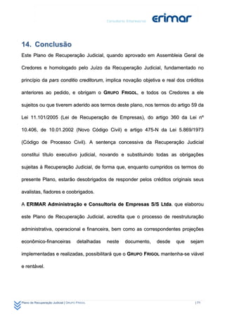 14. Conclusão
Este Plano de Recuperação Judicial, quando aprovado em Assembleia Geral de

Credores e homologado pelo Juízo da Recuperação Judicial, fundamentado no

princípio da pars conditio creditorum, implica novação objetiva e real dos créditos

anteriores ao pedido, e obrigam o GRUPO FRIGOL, e todos os Credores a ele

sujeitos ou que tiverem aderido aos termos deste plano, nos termos do artigo 59 da

Lei 11.101/2005 (Lei de Recuperação de Empresas), do artigo 360 da Lei nº

10.406, de 10.01.2002 (Novo Código Civil) e artigo 475-N da Lei 5.869/1973

(Código de Processo Civil). A sentença concessiva da Recuperação Judicial

constitui título executivo judicial, novando e substituindo todas as obrigações

sujeitas à Recuperação Judicial, de forma que, enquanto cumpridos os termos do

presente Plano, estarão desobrigados de responder pelos créditos originais seus

avalistas, fiadores e coobrigados.

A ERIMAR Administração e Consultoria de Empresas S/S Ltda. que elaborou

este Plano de Recuperação Judicial, acredita que o processo de reestruturação

administrativa, operacional e financeira, bem como as correspondentes projeções

econômico-financeiras                 detalhadas   neste   documento,   desde   que   sejam

implementadas e realizadas, possibilitará que o GRUPO FRIGOL mantenha-se viável

e rentável.




Plano de Recuperação Judicial | GRUPO FRIGOL                                           | 71
 