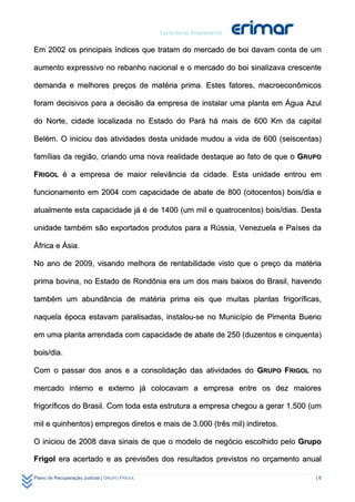 Em 2002 os principais índices que tratam do mercado de boi davam conta de um

aumento expressivo no rebanho nacional e o mercado do boi sinalizava crescente

demanda e melhores preços de matéria prima. Estes fatores, macroeconômicos

foram decisivos para a decisão da empresa de instalar uma planta em Água Azul

do Norte, cidade localizada no Estado do Pará há mais de 600 Km da capital

Belém. O iniciou das atividades desta unidade mudou a vida de 600 (seiscentas)

famílias da região, criando uma nova realidade destaque ao fato de que o GRUPO

FRIGOL é a empresa de maior relevância da cidade. Esta unidade entrou em

funcionamento em 2004 com capacidade de abate de 800 (oitocentos) bois/dia e

atualmente esta capacidade já é de 1400 (um mil e quatrocentos) bois/dias. Desta

unidade também são exportados produtos para a Rússia, Venezuela e Países da

África e Ásia.

No ano de 2009, visando melhora de rentabilidade visto que o preço da matéria

prima bovina, no Estado de Rondônia era um dos mais baixos do Brasil, havendo

também um abundância de matéria prima eis que muitas plantas frigoríficas,

naquela época estavam paralisadas, instalou-se no Município de Pimenta Bueno

em uma planta arrendada com capacidade de abate de 250 (duzentos e cinquenta)

bois/dia.

Com o passar dos anos e a consolidação das atividades do GRUPO FRIGOL no

mercado interno e externo já colocavam a empresa entre os dez maiores

frigoríficos do Brasil. Com toda esta estrutura a empresa chegou a gerar 1.500 (um

mil e quinhentos) empregos diretos e mais de 3.000 (três mil) indiretos.

O iniciou de 2008 dava sinais de que o modelo de negócio escolhido pelo Grupo

Frigol era acertado e as previsões dos resultados previstos no orçamento anual

Plano de Recuperação Judicial | GRUPO FRIGOL                                    |8
 