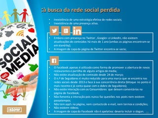 :à	
  busca	
  da	
  rede	
  social	
  perdida:à	
  busca	
  da	
  rede	
  social	
  perdida
• Inexistência	
  de	
  uma	
  estratégia	
  efetiva	
  de	
  redes	
  sociais;
• Inexistência	
  de	
  uma	
  presença	
  ativa.
• Embora	
  com	
  presença	
  no	
  Twitter	
  ,	
  Google+	
  e	
  LinkedIn,	
  não	
  existem	
  
atualizações	
  de	
  conteúdos	
  há	
  mais	
  de	
  1	
  ano	
  (ambas	
  as	
  páginas	
  encontram-­‐se	
  
em	
  stand-­‐by);	
  
• A	
  imagem	
  de	
  capa	
  da	
  página	
  de	
  Twitter	
  encontra-­‐se	
  vazia;
• O	
  Facebook	
  apenas	
  é	
  utilizado	
  como	
  forma	
  de	
  promover	
  a	
  abertura	
  de	
  novos	
  
restaurantes	
  e	
  partilha	
  de	
  alguns	
  artigos	
  de	
  media;
• Não	
  existe	
  atualização	
  de	
  conteúdo	
  desde	
  24	
  de	
  março;
• O	
  n.º	
  de	
  Seguidores	
  é	
  muito	
  reduzido	
  para	
  uma	
  marca	
  que	
  se	
  encontra	
  nas	
  
redes	
  sociais	
  desde	
  2013	
  e	
  face	
  à	
  sua	
  concorrência	
  direta	
  (bitoque	
  no	
  ponto	
  é	
  
mais	
  recente	
  e	
  já	
  conta	
  quase	
  com	
  o	
  dobro	
  de	
  Seguidores);
• Não	
  existe	
  interação	
  com	
  os	
  Consumidores	
   que	
  deixam	
  comentários	
  na	
  
página	
  de	
  Facebook;
• Não	
  fomenta	
  a	
  interação	
  pois	
  nunca	
  faz	
  questões	
  nos	
  posts	
  nem	
  existem	
  
passatempos;
• Não	
  tem	
  app’s	
  na	
  página,	
  nem	
  contacto	
  de	
  e-­‐mail,	
  nem	
  termos	
  e	
  condições;
• Não	
  existem	
  vídeos;
• A	
  imagem	
  de	
  capa	
  do	
  Facebook	
  não	
  é	
  apelativa:	
  deveria	
  incluir	
  o	
  slogan. 12
 