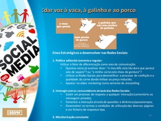 :dar	
  voz	
  à	
  vaca,	
  à	
  galinha	
  e	
  ao	
  porco	
  :dar	
  voz	
  à	
  vaca,	
  à	
  galinha	
  e	
  ao	
  porco	
  
Eixos	
  Estratégicos	
  a	
  desenvolver	
  nas	
  Redes	
  Sociais:
1.	
  Política	
  editorial	
  coerente	
  e	
  regular:
Utilizar	
  o	
  fator	
  de	
  diferenciação	
  como	
  eixo	
  de	
  comunicação:
• Quantas	
  vezes	
  já	
  ouvimos	
  dizer:	
  “o	
  meu	
  bife	
  está	
  tão	
  duro	
  que	
  parece	
  
sola	
  de	
  sapato”?	
  ou	
  “a	
  minha	
  carne	
  está	
  cheia	
  de	
  gordura”?
• Utilizar	
  as	
  Redes	
  Sociais	
  para	
  desmistificar	
  o	
  processo	
  de	
  confeção	
  e	
  a	
  
qualidade	
  da	
  carne	
  dando	
  ênfase	
  ao	
  preço	
  reduzido;
• Apostar	
  no	
  vídeo	
  marketing	
  numa	
  vertente	
  de	
  storytelling.
2.	
  Interagir	
  com	
  os	
  consumidores	
  através	
  das	
  Redes	
  Sociais:
• Existir	
  um	
  processo	
  de	
  resposta	
  a	
  qualquer	
  interação	
  (comentário	
  ou	
  
mensagem	
  privada);
• Fomentar	
  a	
  interação	
  através	
  de	
  questões	
  e	
  dinâmicas/passatempos;
• Desenvolver	
  os	
  termos	
  e	
  condições	
  de	
  utilização	
  das	
  diversas	
  páginas	
  
e	
  um	
  ficheiro	
  de	
  respostas-­‐tipo.
3.	
  Monitorização	
  constante
13
 