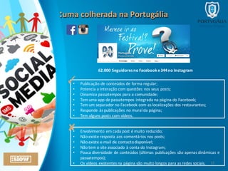 :uma	
  colherada	
  na	
  Portugália:uma	
  colherada	
  na	
  Portugália
62.000	
  Seguidores	
  no	
  Facebook	
  e	
  344	
  no	
  Instagram	
  
• Publicação	
  de	
  conteúdos	
  de	
  forma	
  regular;
• Potencia	
  a	
  interação	
  com	
  questões	
  nos	
  seus	
  posts;
• Dinamiza	
  passatempos	
  para	
  a	
  comunidade;
• Tem	
  uma	
  app	
  de	
  passatempos	
  integrada	
  na	
  página	
  do	
  Facebook;
• Tem	
  um	
  separador	
  no	
  Facebook	
  com	
  as	
  localizações	
  dos	
  restaurantes;
• Responde	
  às	
  publicações	
  no	
  mural	
  da	
  página;
• Tem	
  alguns	
  posts	
  com	
  vídeos.
✓
• Envolvimento	
  em	
  cada	
  post	
  é	
  muito	
  reduzido;
• Não	
  existe	
  resposta	
  aos	
  comentários	
  nos	
  posts;
• Não	
  existe	
  e-­‐mail	
  de	
  contacto	
  disponível;
• Não	
  tem	
  o	
  site	
  associado	
  à	
  conta	
  do	
  Instagram;
• Pouca	
  diversidade	
  de	
  conteúdos	
  (últimas	
  publicações	
  são	
  apenas	
  dinâmicas	
  e	
  
passatempos);
• Os	
  vídeos	
  existentes	
  na	
  página	
  são	
  muito	
  longos	
  para	
  as	
  redes	
  sociais.
✘
15
 