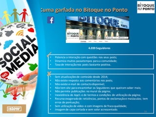 :uma	
  garfada	
  no	
  Bitoque	
  no	
  Ponto:uma	
  garfada	
  no	
  Bitoque	
  no	
  Ponto
4.039	
  Seguidores
• Potencia	
  a	
  interação	
  com	
  questões	
  nos	
  seus	
  posts;
• Dinamiza	
  muitos	
  passatempos	
  para	
  a	
  comunidade;
• Taxa	
  de	
  interação	
  nos	
  posts	
  bastante	
  positiva.
✓
• Sem	
  atualizações	
  de	
  conteúdo	
  desde	
  2014;
• Não	
  existe	
  resposta	
  aos	
  comentários	
  nos	
  posts;
• Não	
  existe	
  e-­‐mail	
  de	
  contacto	
  disponível;
• Não	
  tem	
  site	
  para	
  encaminhar	
  os	
  Seguidores	
  que	
  queiram	
  saber	
  mais;	
  
• Não	
  permite	
  publicações	
  no	
  mural	
  da	
  página;
• Inexistência	
  de	
  App’s	
  e	
  de	
  termos	
  e	
  condições	
  de	
  utilização	
  da	
  página;
• Recurso	
  exagerado	
  de	
  reticências,	
  pontos	
  de	
  exclamação	
  e	
  maiúsculas;	
  tem	
  
erros	
  de	
  pontuação;
• Sem	
  utilização	
  de	
  vídeo	
  e	
  com	
  imagens	
  de	
  fraca	
  qualidade;
• Imagem	
  de	
  capa	
  cortada	
  e	
  sem	
  valor	
  acrescentado.
✘
16
 