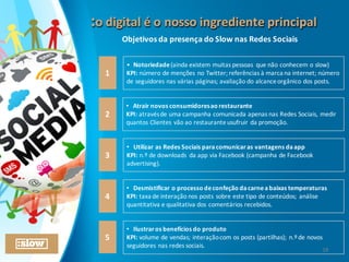 :o	
  digital	
  é	
  o	
  nosso	
  ingrediente	
  principal:o	
  digital	
  é	
  o	
  nosso	
  ingrediente	
  principal
1
2
3
• Notoriedade	
  (ainda	
  existem	
  muitas	
  pessoas	
   que	
  não	
  conhecem	
  o	
  slow)
KPI: número	
  de	
  menções	
  no	
  Twitter;	
  referências	
  à	
  marca	
  na	
  internet;	
  número	
  
de	
  seguidores	
  nas	
  várias	
  páginas;	
  avaliação	
  do	
  alcance	
  orgânico	
  dos	
  posts.
• Atrair	
  novos	
  consumidores	
  ao	
  restaurante
KPI:	
  através	
  de	
  uma	
  campanha	
  comunicada	
  apenas	
  nas	
  Redes	
  Sociais,	
  medir	
  
quantos	
  Clientes	
  vão	
  ao	
  restaurante	
  usufruir	
  da	
  promoção.
• Desmistificar	
  o	
  processo	
  de	
  confeção	
  da	
  carne	
  a	
  baixas	
  temperaturas
KPI:	
  taxa	
  de	
  interação	
  nos	
  posts	
  sobre	
  este	
  tipo	
  de	
  conteúdos;	
  análise	
  
quantitativa	
  e	
  qualitativa	
  dos	
  comentários	
  recebidos.
4
• Utilizar	
  as	
  Redes	
  Sociais	
  para	
  comunicar	
  as	
  vantagens	
  da	
  app
KPI:	
  n.º	
  de	
  downloads	
   da	
  app	
  via	
  Facebook	
  (campanha	
  de	
  Facebook	
  
advertising).
5
• Ilustrar	
  os	
  benefícios	
  do	
  produto
KPI:	
  volume	
  de	
  vendas;	
  interação	
  com	
  os	
  posts	
  (partilhas);	
  n.º	
  de	
  novos	
  
seguidores	
  nas	
  redes	
  sociais.
Objetivos	
  da	
  presença	
  do	
  Slow	
  nas	
  Redes	
  Sociais
19
 