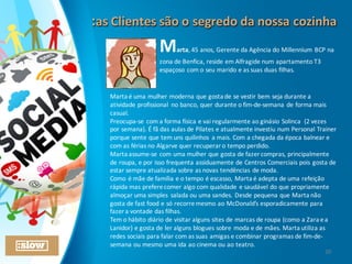 :as	
  Clientes	
  são	
  o	
  segredo	
  da	
  nossa	
  cozinha:as	
  Clientes	
  são	
  o	
  segredo	
  da	
  nossa	
  cozinha
Marta,	
  45	
  anos,	
  Gerente	
  da	
  Agência	
  do	
  Millennium	
  BCP	
  na	
  
zona	
  de	
  Benfica,	
  reside	
  em	
  Alfragide	
  num	
  apartamento	
  T3	
  
espaçoso	
  com	
  o	
  seu	
  marido	
  e	
  as	
  suas	
  duas	
  filhas.
Marta	
  é	
  uma	
  mulher	
  moderna	
  que	
  gosta	
  de	
  se	
  vestir	
  bem	
  seja	
  durante	
  a	
  
atividade	
  profissional	
   no	
  banco,	
  quer	
  durante	
  o	
  fim-­‐de-­‐semana	
  de	
  forma	
  mais	
  
casual.	
  
Preocupa-­‐se	
  com	
  a	
  forma	
  física	
  e	
  vai	
  regularmente	
  ao	
  ginásio	
  Solinca	
  	
  (2	
  vezes	
  
por	
  semana).	
  É	
  fã	
  das	
  aulas	
  de	
  Pilates	
  e	
  atualmente	
  investiu	
  num	
  Personal	
  Trainer	
  
porque	
  sente	
  que	
  tem	
  uns	
  quilinhos	
   a	
  mais.	
  Com	
  a	
  chegada	
  da	
  época	
  balnear	
  e	
  
com	
  as	
  férias	
  no	
  Algarve	
  quer	
  recuperar	
  o	
  tempo	
  perdido.
Marta	
  assume-­‐se	
  com	
  uma	
  mulher	
  que	
  gosta	
  de	
  fazer	
  compras,	
  principalmente	
  
de	
  roupa,	
  e	
  por	
  isso	
  frequenta	
  assiduamente	
  de	
  Centros	
  Comerciais	
  pois	
  gosta	
  de	
  
estar	
  sempre	
  atualizada	
  sobre	
  as	
  novas	
  tendências	
  de	
  moda.
Como	
  é	
  mãe	
  de	
  família	
  e	
  o	
  tempo	
  é	
  escasso,	
  Marta	
  é	
  adepta	
  de	
  uma	
  refeição	
  
rápida	
  mas	
  prefere	
  comer	
  algo	
  com	
  qualidade	
  e	
  saudável	
  do	
  que	
  propriamente	
  
almoçar	
  uma	
  simples	
   salada	
  ou	
  uma	
  sandes.	
  Desde	
  pequena	
  que	
  Marta	
  não	
  
gosta	
  de	
  fast	
  food	
  e	
  só	
  recorre	
  mesmo	
  ao	
  McDonald’s	
  esporadicamente	
  para	
  
fazer	
  a	
  vontade	
  das	
  filhas.
Tem	
  o	
  hábito	
  diário	
  de	
  visitar	
  alguns	
  sites	
  de	
  marcas	
  de	
  roupa	
  (como	
  a	
  Zara	
  e	
  a	
  
Lanidor)	
  e	
  gosta	
  de	
  ler	
  alguns	
  blogues	
  sobre	
  moda	
  e	
  de	
  mães.	
  Marta	
  utiliza	
  as	
  
redes	
  sociais	
  para	
  falar	
  com	
  as	
  suas	
  amigas	
  e	
  combinar	
  programas	
  de	
  fim-­‐de-­‐
semana	
  ou	
  mesmo	
  uma	
  ida	
  ao	
  cinema	
  ou	
  ao	
  teatro.
20
 