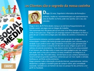 Diogo,	
  32	
  anos,	
  Engenheiro	
  Informático	
  de	
  formação	
  e	
  
profissão,	
  mudou-­‐se	
   recentemente	
  para	
  um	
  apartamento	
  na	
  
zona	
  do	
  Bonfim	
  no	
  Porto,	
  onde	
  vive	
  sozinho	
  com	
  o	
  seu	
  cão	
  
Labrador.
Diogo	
  é	
  sócio	
  do	
  FC	
  Porto	
  desde	
  criança	
  e	
  vai	
  de	
  forma	
  frequentemente	
  ao	
  
Estádio	
  assistir	
  aos	
  jogos	
  com	
  os	
  Colegas	
  de	
  trabalho.
Tem	
  namorada	
  mas	
  não	
  pensa	
  para	
  já	
  em	
  casar	
  e	
  ter	
  filhos	
  porque	
  acha	
  que	
  
ainda	
  é	
  novo	
  para	
  isso.	
  Diogo	
  tem	
  um	
  emprego	
  estável	
  na	
  Novabase	
  no	
  Porto	
  e	
  
gosta	
  de	
  sair	
  à	
  noite	
  entre	
  amigos	
  pois	
  não	
  abdica	
  do	
  convívio	
  e	
  momentos	
  de	
  
lazer.
Recentemente	
  começou	
  a	
  praticar	
  paddel	
  com	
  um	
  grupo	
  de	
  amigos	
  da	
  
Universidade	
  e	
  embora	
  não	
  tenha	
  grandes	
  preocupações	
  com	
  a	
  alimentação,	
  a	
  
verdade	
  é	
  que	
  prefere	
  comer	
  algo	
  consistente	
  e	
  no	
  prato,	
  pois	
  aproveita	
  esse	
  
momento	
  para	
  colocar	
  a	
  conversa	
  em	
  dia	
  com	
  os	
  seus	
  amigos	
  ou	
  para	
  ver	
  as	
  
notícias	
  através	
  do	
  smartphone.	
  O	
  seu	
  lema	
  é	
  comer	
  bem	
  a	
  um	
  preço	
  acessível.
É	
  um	
  homem	
  que	
  não	
  liga	
  muito	
  a	
  roupa	
  mas	
  adora	
  gadgets	
  e	
  por	
  isso	
  sempre	
  
que	
  pode	
  visita	
  a	
  Fnac	
  para	
  conhecer	
  as	
  novas	
  tendências	
  tecnológicas	
  e	
  as	
  
promoções	
  do	
  mês.	
  Para	
  além	
  disso,	
   tem	
  de	
  fazer	
  as	
  suas	
  compras	
  domésticas	
  e	
  
recorre	
  sempre	
  às	
  grandes	
  superfícies	
  comerciais	
  por	
  ser	
  mais	
  rápido	
  e	
  cómodo.	
  
Confessa-­‐se	
   um	
  fã	
  do	
  cartão	
  continente.
Diogo	
  consome	
  toda	
  a	
  informação	
  através	
  da	
  internet,	
  essencialmente	
  notícias	
  
desportivas	
  e	
  gadgets,	
  e	
  também	
  gosta	
  de	
  comprar	
  online	
  pela	
  comodidade	
  
associada.	
  Considera-­‐se	
  um	
  homem	
  da	
  nova	
  era	
  porque	
  foi	
  dos	
  primeiros	
  a	
  ter	
  
perfil	
  no	
  Facebook. 21
:os	
  Clientes	
  são	
  o	
  segredo	
  da	
  nossa	
  cozinha:os	
  Clientes	
  são	
  o	
  segredo	
  da	
  nossa	
  cozinha
 