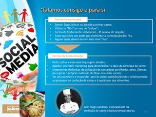 :falamos	
  consigo	
  e	
  para	
  si:falamos	
  consigo	
  e	
  para	
  si
Tom	
  de	
  Comunicação
• Somos	
  Especialistas	
  na	
  arte	
  de	
  cozinhar	
  carne;
• Utilizar	
  o	
  “Nós”	
  em	
  vez	
  de	
  “o	
  slow”;
• Forma	
  de	
  tratamento:	
  imperativo	
  -­‐ 3ª	
  pessoa	
  do	
  singular;
• Fazer	
  questões	
  nos	
  posts	
  para	
  fomentar	
  à	
  participação	
  dos	
  Fãs;
• Alguns	
  posts	
  devem	
  ter	
  um	
  tom	
  mais	
  “fun”.
• Posts	
  curtos	
  e	
  com	
  uma	
  linguagem	
  simples;
• Apostar	
  em	
  vídeo	
  marketing	
  para	
  desmistificar	
  a	
  ideia	
  da	
  confeção	
  da	
  carne;
• Desenvolver	
  dinâmicas	
  de	
  utilização	
  de	
  conteúdos	
  partilhados	
  pelos	
  Clientes	
  
para	
  gerar	
  o	
  próprio	
  conteúdo	
  do	
  Slow	
  nas	
  redes	
  sociais;
• Ter	
  um	
  cozinheiro	
  a	
  responder	
  aos	
  Fãs	
  sobre	
  questões/dúvidas	
   relativamente	
  
ao	
  processo	
  de	
  confeção	
  da	
  carne	
  e	
  à	
  qualidade	
  dos	
  alimentos.
Formas	
  de	
  Comunicação
Chef	
  Hugo	
  Cardoso,	
  especializado	
  na	
  
confeção	
  de	
  carne	
  a	
  baixas	
  temperaturas. 24
 