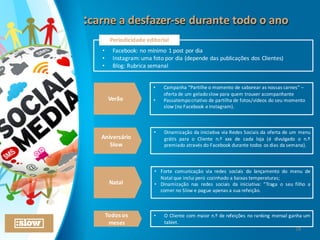 :carne	
  a	
  desfazer-­‐se	
  durante	
  todo	
  o	
  ano:carne	
  a	
  desfazer-­‐se	
  durante	
  todo	
  o	
  ano
Periodicidade	
  editorial
• Facebook:	
  no	
  mínimo	
  1	
  post	
  por	
  dia
• Instagram:	
  uma	
  foto	
  por	
  dia	
  (depende	
  das	
  publicações	
  dos	
  Clientes)
• Blog:	
  Rubrica	
  semanal	
  
Verão
Aniversário
Slow
Natal
• Campanha	
  “Partilhe	
  o	
  momento	
  de	
  saborear	
  as	
  nossas	
  carnes”	
  –
oferta	
  de	
  um	
  gelado	
  slow	
  para	
  quem	
  trouxer	
  acompanhante
• Passatempo	
  criativo	
  de	
  partilha	
  de	
  fotos/vídeos	
  do	
  seu	
  momento	
  
slow	
  (no	
  Facebook	
  e	
  Instagram).
• Dinamização da iniciativa via Redes Sociais da oferta de um menu
grátis para o Cliente n.º xxx de cada loja (é divulgado o n.º
premiado através do Facebook durante todos os dias da semana).
• Forte comunicação via redes sociais do lançamento do menu de
Natal que inclui perú cozinhado a baixas temperaturas;
• Dinamização nas redes sociais da iniciativa: “Traga o seu filho a
comer no Slow e pague apenas a sua refeição.
Todos	
  os	
  
meses
• O Cliente com maior n.º de refeições no ranking mensal ganha um
tablet.
28
 