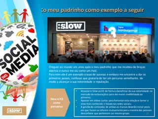 :o	
  meu	
  padrinho	
  como	
  exemplo	
  a	
  seguir:o	
  meu	
  padrinho	
  como	
  exemplo	
  a	
  seguir
29
Cheguei	
  ao	
  mundo	
  uns	
  anos	
  após	
  o	
  meu	
  padrinho	
  que	
  me	
  recebeu	
  de	
  braços	
  
abertos	
  e	
  nunca	
  me	
  viu	
  como	
  um	
  rival.
Para	
  mim	
  ele	
  é	
  um	
  exemplo	
  crasso	
  de	
  sucesso	
  e	
  embora	
  me	
  encontre	
  a	
  dar	
  os	
  
primeiros	
  passos,	
  confesso	
  que	
  gostaria	
  de	
  ter	
  um	
  percurso	
  semelhante,	
  de	
  
modo	
  a	
  alcançar	
  a	
  sua	
  notoriedade	
  e	
  reputação.
Slow	
  e	
  H3	
  
como	
  
parceiros
• Associar	
  o	
  Slow	
  ao	
  H3	
  de	
  forma	
  a	
  beneficiar	
  da	
  sua	
  notoriedade	
  no	
  
mercado	
  da	
  restauração	
  e	
  para	
  dar	
  maior	
  credibilidade	
  ao	
  
primeiro;
• Apostar	
  em	
  vídeos	
  curtos	
  para	
  fomentar	
  esta	
  relação	
  e	
  tornar	
  o	
  
slow	
  mais	
  conhecido	
  e	
  falado	
  nas	
  redes	
  sociais;	
  
• A	
  gestão	
  de	
  conteúdos	
  de	
  ambas	
  as	
  marcas	
  deverão	
  incluir	
  posts	
  
em	
  que	
  fazem	
  se	
  referem	
  mutuamente pois	
  a	
  maioria	
  das	
  pessoas	
  
desconhece	
  que	
  pertencem	
  ao	
  mesmo	
  grupo.
 