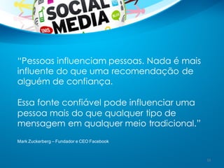 “Pessoas influenciam pessoas. Nada é mais
influente do que uma recomendação de
alguém de confiança.
Essa fonte confiável pode influenciar uma
pessoa mais do que qualquer tipo de
mensagem em qualquer meio tradicional.”
Mark  Zuckerberg  – Fundador e  CEO  Facebook
33
 