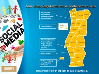 :em	
  shoppings	
  também	
  se	
  pode	
  comer	
  bem:em	
  shoppings	
  também	
  se	
  pode	
  comer	
  bem
Parque	
  Atlântico
Madeira	
  Shopping
Fórum	
  Madeira
DV	
  Funchal
Amoreiras	
  Shopping
Amoreiras	
  Plaza
Alegro	
  Alfragide
Campo	
  Pequeno
Colombo
Vila	
  do	
  Conde
Mar	
  Shopping
Arrábida	
  Shopping
Norte	
  Shopping
Alegro	
  Setúbal
Slow	
  presente	
  em	
  14	
  espaços	
  de	
  pura	
  degustação. 5
 