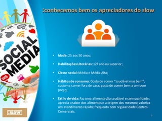 :conhecemos	
  bem	
  os	
  apreciadores	
  do	
  slow:conhecemos	
  bem	
  os	
  apreciadores	
  do	
  slow
• Idade:	
  25	
  aos	
  50	
  anos;
• Habilitações	
  Literárias:	
  12º	
  ano	
  ou	
  superior;
• Classe	
  social:	
  Média	
  e	
  Média	
  Alta;
• Hábitos	
  de	
  consumo:	
  Gosta	
  de	
  comer	
  “saudável	
  mas	
  bem”;	
  
costuma	
  comer	
  fora	
  de	
  casa;	
  gosta	
  de	
  comer	
  bem	
  a	
  um	
  bom	
  
preço;
• Estilo	
  de	
  vida:	
  Faz	
  uma	
  alimentação	
  saudável	
  e	
  com	
  qualidade;	
  
aprecia	
  o	
  sabor	
  dos	
  alimentos	
  e	
  a	
  origem	
  dos	
  mesmos;	
  valoriza	
  
um	
  atendimento	
  rápido;	
  frequenta	
  com	
  regularidade	
  Centros	
  
Comerciais.
6
 