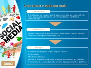 :é	
  de	
  chorar	
  e	
  pedir	
  por	
  mais:é	
  de	
  chorar	
  e	
  pedir	
  por	
  mais
O	
  desafio	
  passa	
  por	
  esquecer,	
  durante	
  alguns	
  momentos,	
  que	
  a	
  vida	
  moderna	
  é	
  
muito	
  agitada,	
  enquanto	
  saboreia	
  um	
  belo	
  naco	
  de	
  carne	
  cozinhada	
  no	
  
restaurante	
  Slow.	
  
Experimentação
Carnes	
  suculentas	
  que	
  se	
  desfazem	
  na	
  boca,	
  donas	
  de	
  uma	
  textura	
  e	
  um	
  sabor	
  
únicos	
  nunca	
  antes	
  provados	
  em	
  terras	
  lusas.
Momento	
  único
A	
  qualidade	
  dos	
  alimentos	
  aliada	
  a	
  um	
  preço	
  acessível;
Serviço	
  rápido;
Atendimento	
  eficiente;
App	
  que	
  dá	
  uma	
  refeição	
  grátis	
  após	
  o	
  consumo	
  de	
  10	
  (e	
  tem	
  o	
  NIF	
  associado);
A	
  combinação	
  dos	
  acompanhamentos	
  e	
  molhos	
   é	
  da	
  responsabilidade	
   do	
  Cliente.
Fidelização
8
 