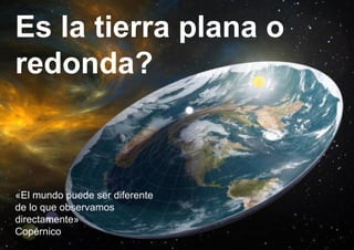 Es la tierra plana o
redonda?
«El mundo puede ser diferente
de lo que observamos
directamente»
Copérnico
 