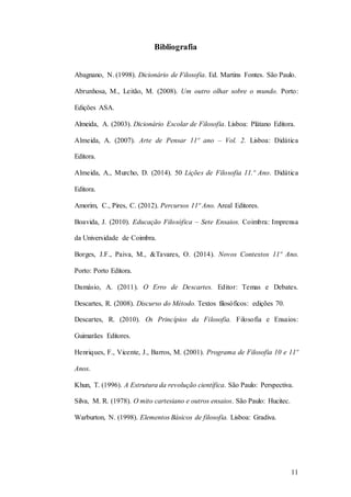 11
Bibliografia
Abagnano, N. (1998). Dicionário de Filosofia. Ed. Martins Fontes. São Paulo.
Abrunhosa, M., Leitão, M. (2008). Um outro olhar sobre o mundo. Porto:
Edições ASA.
Almeida, A. (2003). Dicionário Escolar de Filosofia. Lisboa: Plátano Editora.
Almeida, A. (2007). Arte de Pensar 11º ano – Vol. 2. Lisboa: Didática
Editora.
Almeida, A., Murcho, D. (2014). 50 Lições de Filosofia 11.º Ano. Didática
Editora.
Amorim, C., Pires, C. (2012). Percursos 11º Ano. Areal Editores.
Boavida, J. (2010). Educação Filosófica – Sete Ensaios. Coimbra: Imprensa
da Universidade de Coimbra.
Borges, J.F., Paiva, M., &Tavares, O. (2014). Novos Contextos 11º Ano.
Porto: Porto Editora.
Damásio, A. (2011). O Erro de Descartes. Editor: Temas e Debates.
Descartes, R. (2008). Discurso do Método. Textos filosóficos: edições 70.
Descartes, R. (2010). Os Princípios da Filosofia. Filosofia e Ensaios:
Guimarães Editores.
Henriques, F., Vicente, J., Barros, M. (2001). Programa de Filosofia 10 e 11º
Anos.
Khun, T. (1996). A Estrutura da revolução científica. São Paulo: Perspectiva.
Silva, M. R. (1978). O mito cartesiano e outros ensaios. São Paulo: Hucitec.
Warburton, N. (1998). Elementos Básicos de filosofia. Lisboa: Gradiva.
 