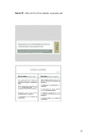 22
Anexo II – Slides do PowerPoint utilizado na presente aula
A N Á LISE C O M PA RA TIVA D E D UA S TEO RIA S
EXPLIC A TIVA S D O C O N HEC IM EN TO
DESCRIÇÃO E INTREPRETAÇÃO DA
ATIVIDADE COGNOSCITIVA
11ºano
CONCLUSÕES
Racionalismo (de ratio = razão)
• Um c o n h e c im e n t o só m e re c e n a
re a lid a d e e st e n o m e , q u a n d o é
logicamente necessário e universalmente
válido;
• Posição epistemológica/ gnosiológica que
vê no pe nsa me nto / ra zã o, a fo nte
exclusiva do conhecimento (verdadeiro);
• Pe rsp e t iv a c rít ic a : é u m m o d e lo
exclusivista / redutor e dogmático;
• A m a te m á tic a c o m o m o d e lo d e
conhecimento.
Empirismo (empiria = experiência)
• Todos os nossos conceitos (mesmo os mais
g e ra is e a b st ra t o s) p roc e d e m d a
experiência );
• O fundamento do conhecimento é a
experiência ;
• O c onhec imento do mundo obtém-se
através de impressões sensoriais;
• A consciência cognoscente tira os seus
c o n t e ú d o s e x c l u si v a m e n t e d a
experiência ;
• As ciências naturais como modelo de
conhecimento.
(Texto 1)
 
