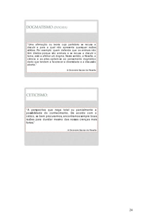 24
DOGMATISMO (DOGMA)
“ Uma afirmação ou teoria cujo partidário se recusa a
discutir e para a qual não apresenta quaisquer razões
sólidas. Por exemplo: quem defende que os animais não
têm direitos porque são animais, e se recusa a discutir o
tema, está a afirmar um dogma. Neste sentido, a filosofia, a
ciência e as artes opõem-se ao pensamento dogmático
dado que tendem a favorecer a diversidade e a discussão
aberta.”
In Dicionário Escolar de Filosofia
CETICISMO:
“ A perspectiva que nega total ou parcialmente a
possibilidade do conhecimento. De acordo com o
cético, se bem procurarmos, encontramos sempre boas
razões para duvidar mesmo das nossas crenças mais
fortes.”
In Dicionário Escolar de Filosofia
 