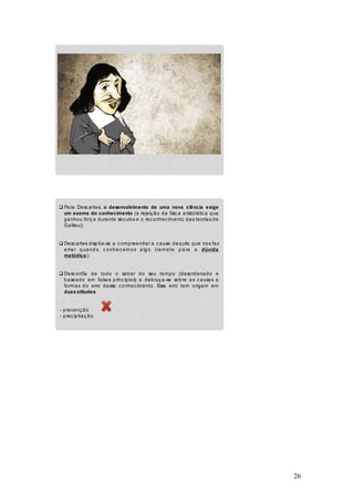 26
q Para Descartes, o desenvolvimento de uma nova ciência exige
um exame do conhecimento (a rejeição da física aristotélica que
ganhou força durante séculos e o reconhecimento das teorias de
Galileu);
q Descartes dispõe-se a compreender a causa daquilo que nos faz
erra r q ua nd o c onhec emos a lg o (remete p a ra a dúvida
metódica);
q Desconfia de todo o saber do seu tempo (desordenado e
baseado em falsos princípios) e debruça-se sobre as causas e
formas do erro desse conhecimento. Esse erro tem origem em
duas atitudes:
- prevenção
- precipitação
 