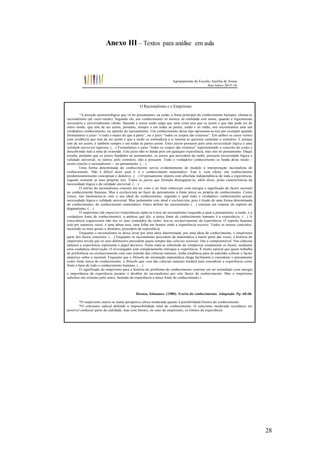 28
Anexo III – Textos para análise em aula
Agrupamento de Escolas Aurélia de Sousa
Ano letivo 2015-16
O Racionalismo e o Empirismo
“A posição epistemológica que vê no pensamento, na razão, a fonte principal do conhecimento humano, chama-se
racionalismo (de ratio=razão). Segundo ele, um conhecimento só merece na realidade este nome, quando é logicamente
necessário e universalmente válido. Quando a nossa razão julga que uma coisa tem que se assim e que não pode ser de
outro modo, que tem de ser assim, portanto, sempre e em todas as partes, então e só então, nos encontramos ante um
verdadeiro conhecimento, na opinião do racionalismo. Um conhecimento desse tipo apresenta-se-nos por exemplo quando
formulamos o juízo “o todo é maior do que a parte”, ou o juízo “todos os corpos são extensos”. Em ambos os casos vemos
com evidência que tem de ser assim e que a razão se contradizia a si mesma se quisesse sustentar o contrário. E porque
tem de ser assim, é também sempre e em todas as partes assim. Estes juízos possuem pois uma necessidade lógica e uma
validade universal rigorosa. (…) Formulamos o juízo “todos os corpos são extensos” representando o conceito de corpo e
descobrindo nele a nota de extensão. Este juízo não se funda pois em qualquer experiência, mas sim no pensamento. Daqui
resulta, portanto que os juízos fundados no pensamento, os juízos que procedem da razão, possuem necessidade lógica e
validade universal; os outros, pelo contrário, não a possuem. Todo o verdadeiro conhecimento se funda deste modo –
assim conclui o racionalismo –, no pensamento. (…)
Uma forma determinada do conhecimento serviu evidentemente de modelo à interpretação racionalista do
conhecimento. Não é difícil dizer qual é: é o conhecimento matemático. Este é, com efeito, um conhecimento
predominantemente conceptual e dedutivo. (…) O pensamento impera com absoluta independência de toda a experiência,
seguido somente as suas próprias leis. Todos os juízos que formula distinguem-se, além disso, pelas características da
necessidade lógica e da validade universal. (…)
O mérito do racionalismo consiste em ter visto e ter feito sobressair com energia o significado do factor racional
no conhecimento humano. Mas é exclusivista ao fazer do pensamento a fonte única ou própria do conhecimento. Como
vimos, isto harmoniza-se com o seu ideal de conhecimento, segundo o qual todo o verdadeiro conhecimento possui
necessidade lógica e validade universal. Mas justamente este ideal é exclusivista, pois é tirado de uma forma determinada
do conhecimento, do conhecimento matemático. Outro defeito do racionalismo (…) consiste em respirar do espírito do
dogmatismo. (…)
O empirismo (de empeiria=experiência) opõe-se à tese do racionalismo (segundo a qual o pensamento, a razão, é a
verdadeira fonte de conhecimento), a antítese que diz: a única fonte de conhecimento humano é a experiência. (…) A
consciência cognoscente não tira os seus conteúdos da razão; tira-os exclusivamente da experiência. O espírito humano
está por natureza vazio; é uma tabua rasa, uma folha em branco onde a experiência escreve. Todos os nossos conceitos,
incluindo os mais gerais e abstratos, precedem da experiência.
Enquanto o racionalismo se deixa levar por uma ideia determinada, por uma ideia de conhecimento, o empirismo
parte dos factos concretos. (…) Enquanto os racionalistas procedem da matemática a maior parte das vezes, a história do
empirismo revela que os seus defensores procedem quase sempre das ciências naturais. Isto é compreensível. Nas ciências
naturais a experiência representa o papel decisivo. Nelas trata-se sobretudo de comprovar exatamente os factos, mediante
uma cuidadosa observação. O investigador está completamente entregue à experiência. É muito natural que quem trabalha
de preferência ou exclusivamente com este método das ciências naturais, tenha tendência para de antemão colocar o factor
empírico sobre o racional. Enquanto que o filósofo de orientação matemática chega facilmente a considerar o pensamento
como fonte única do conhecimento, o filósofo que vem das ciências naturais tenderá para considerar a experiência como
fonte e base de todo o conhecimento humano. (…)
O significado do empirismo para a história do problema do conhecimento consiste em ter assinalado com energia
a importância da experiência perante o desdém do racionalismo por este factor do conhecimento. Mas o empirismo
substitui um extremo pelo outro, fazendo da experiência a única fonte do conhecimento.»
Hessen, Johannes. (1980). Teoria do conhecimento. Adaptado. Pp. 60-68.
*O empirismo insere-se numa perspetiva cética moderada quanto à possibilidade/limites do conhecimento.
*O ceticismo radical defende a impossibilidade total de conhecimento. O ceticismo moderado reconhece ser
possível conhecer parte da realidade, mas com limites, no caso do empirismo, os limites da experiência.
 