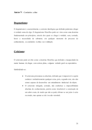 31
Anexo V – Conclusões a ditar
Dogmatismo:
O dogmatismo é, essencialmente, a corrente ideológica que defende podermos chegar
à verdade suma de algo. O dogmatismo filosófico pode ser visto como uma doutrina
fundamentada em princípios, através dos quais se chega à verdade, sem, contudo,
haver a necessidade de submeter, em qualquer momento do processo de
conhecimento, as conclusões à crítica ou à validação.
Ceticismo:
O ceticismo pode ser dito como a doutrina filosófica que defende a incapacidade da
mente humana de chegar, com certeza plena, a alguma verdade geral ou especulativa.
Subdividindo-se:
 O ceticismo pirroniano ou absoluto, defende que é impossível o sujeito
conhecer verdadeiramente qualquer coisa, pois, segundo este, nós não
somos capazes de desenvolver um entendimento intelectual do objeto.
 O ceticismo mitigado, contudo, não estabelece a impossibilidade
absoluta do conhecimento, porém como irrealizável a construção de
um saber exato, de modo que não se pode afirmar se um juízo é certo
ou errado, mas apenas se ele é ou não verosímil.
 