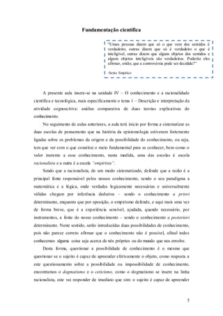 5
Fundamentação científica
A presente aula insere-se na unidade IV – O conhecimento e a racionalidade
científica e tecnológica, mais especificamente o tema 1 – Descrição e interpretação da
atividade cognoscitiva: análise comparativa de duas teorias explicativas do
conhecimento.
No seguimento de aulas anteriores, a aula terá inicio por forma a sistematizar as
duas escolas de pensamento que na história da epistemologia estiveram fortemente
ligadas sobre os problemas da origem e da possibilidade do conhecimento, ou seja,
tem que ver com o que constitui o meio fundamental para se conhecer, bem como o
valor inerente a esse conhecimento, nesta medida, uma das escolas é escola
racionalista e a outra é a escola “empirista”.
Sendo que a racionalista, de um modo sistematizado, defende que a razão é a
principal fonte responsável pelos nossos conhecimento, sendo o seu paradigma a
matemática e a lógica, onde verdades logicamente necessárias e universalmente
válidas chegam por inferência dedutiva – sendo o conhecimento a priori
determinante, enquanto que por oposição, o empirismo defende, e aqui mais uma vez
de forma breve, que é a experiência sensível, ajudada, quando necessário, por
instrumentos, a fonte do nosso conhecimento – sendo o conhecimento a posteriori
determinante. Neste sentido, serão introduzidas duas possibilidades de conhecimento,
pois não parece correto afirmar que o conhecimento não é possível, afinal todos
conhecemos alguma coisa seja acerca de nós próprios ou do mundo que nos envolve.
Desta forma, questionar a possibilidade de conhecimento é o mesmo que
questionar se o sujeito é capaz de apreender efetivamente o objeto, como resposta a
este questionamento sobre a possibilidade ou impossibilidade de conhecimento,
encontramos o dogmatismo e o ceticismo, como o dogmatismo se insere na linha
racionalista, este vai responder de imediato que sim: o sujeito é capaz de apreender
“Umas pessoas dizem que só o que vem dos sentidos é
verdadeiro, outras dizem que só é verdadeiro o que é
inteligível, outras dizem que alguns objetos dos sentidos e
alguns objetos inteligíveis são verdadeiros. Poderão eles
afirmar, então, que a controvérsia pode ser decidida?”
-Sexto Empírico
 