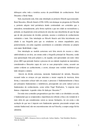 7
debruçam sobre toda a temática acerca da possibilidade do conhecimento: René
Descartes e David Hume.
Será, na presente aula, feita uma introdução ao primeiro filósofo aqui enunciado:
René Descartes, filósofo francês (1596-1650), tem destaque no programa de Filosofia
e, portanto adquire total pertinência dando continuidade aos conteúdos que o
antecedem, nomeadamente, pela forma explicita a que nos alude ao racionalismo e,
portanto, ao dogmatismo como primazia de uma das suas descobertas de que há algo
que de não precisamos de duvidar, portanto, assume a existência do conhecimento
verdadeiro e inato. Esta introdução ao filósofo francês será feita inicialmente com
alusão à sua biografia para que os estudantes se sintam enquadrados para,
posteriormente, em aulas seguintes assimilarem os conteúdos referentes ao próprio
com maior flexibilidade e rigor.
Esta introdução ao modelo cartesiano será feita através do recurso a vídeo:
subdividindo-se em dois, um retrata então a biografia principal de Descartes, sendo
essa apresentação feita pelo próprio e, de seguida, será apresentado um outro vídeo
(fonte BBC) que pretende ilustrar o processo do seu método inspirado na matemática,
considerando-a Descartes capaz de com as suas proposições exatas, assumir um
caráter evidente ao conhecimento, e assim, alcançar uma verdade indubitável que
tanto desejava e ansiava.
Através da dúvida cartesiana, momento fundamental do método, Descartes
recusará todas as crenças em que notarmos a menor suspeita de incerteza, desta
forma, é necessário colocar tudo em causa: o processo é fundamentalmente a busca
por princípios fundamentais e indubitáveis, pressupondo um corte radical com os
fundamentos do conhecimento, como refere Nigel Warburton, “a resposta mais
famosa e importante à questão cética foi dada por Descartes.”2
Em toda estes conteúdos programáticos que têm vindo a ser abordados em aula,
é fundamental que se compreenda a importância da reflexão crítica e da vontade de ir
mais além do que consideramos serem as nossas limitações, ter em conta a não
aceitação do que nos é imposto sem fundamento aparente, procurando sempre uma
verdade fundacional, não nos encontrássemos nós na Filosofia, a sempre amiga fiel da
sabedoria.
2 Warburton, N. (2007). Elementos básicos da filosofia. Lisboa: Gradiva. Trad. Desidério Murcho e
Aires de Almeida.
 