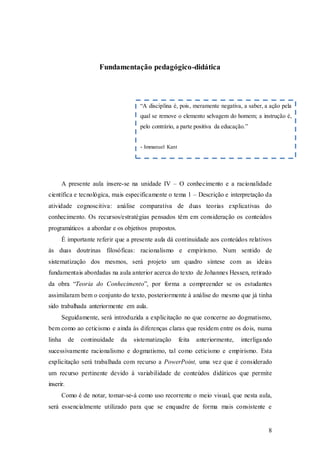 8
Fundamentação pedagógico-didática
A presente aula insere-se na unidade IV – O conhecimento e a racionalidade
científica e tecnológica, mais especificamente o tema 1 – Descrição e interpretação da
atividade cognoscitiva: análise comparativa de duas teorias explicativas do
conhecimento. Os recursos/estratégias pensados têm em consideração os conteúdos
programáticos a abordar e os objetivos propostos.
É importante referir que a presente aula dá continuidade aos conteúdos relativos
às duas doutrinas filosóficas: racionalismo e empirismo. Num sentido de
sistematização dos mesmos, será projeto um quadro síntese com as ideias
fundamentais abordadas na aula anterior acerca do texto de Johannes Hessen, retirado
da obra “Teoria do Conhecimento”, por forma a compreender se os estudantes
assimilaram bem o conjunto do texto, posteriormente à análise do mesmo que já tinha
sido trabalhada anteriormente em aula.
Seguidamente, será introduzida a explicitação no que concerne ao dogmatismo,
bem como ao ceticismo e ainda às diferenças claras que residem entre os dois, numa
linha de continuidade da sistematização feita anteriormente, interligando
sucessivamente racionalismo e dogmatismo, tal como ceticismo e empirismo. Esta
explicitação será trabalhada com recurso a PowerPoint, uma vez que é considerado
um recurso pertinente devido à variabilidade de conteúdos didáticos que permite
inserir.
Como é de notar, tomar-se-á como uso recorrente o meio visual, que nesta aula,
será essencialmente utilizado para que se enquadre de forma mais consistente e
“A disciplina é, pois, meramente negativa, a saber, a ação pela
qual se remove o elemento selvagem do homem; a instrução é,
pelo contrário, a parte positiva da educação.”
- Immanuel Kant
 